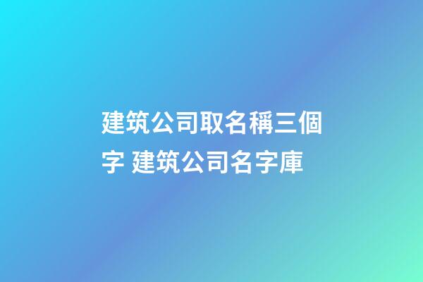 建筑公司取名稱三個字 建筑公司名字庫-第1張-公司起名-玄機派